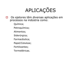 APLICAÇÕES
Os ejetores têm diversas aplicações em
processos na indústria como:
Química;
Petroquímica;
Alimentos;
Siderúrgica;
Farmacêutica;
Papel/Celulose;
Fertilizantes;
Termelétricas.
 