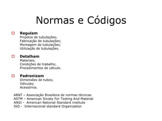 Normas e Códigos
Regulam
Projetos de tubulações;
Fabricação de tubulações;
Montagem de tubulações;
Utilização de tubulações.
Detalham
Materiais;
Condições de trabalho;
Procedimentos de cálculo.
Padronizam
Dimensões de tubos;
Válvulas;
Acessórios.
ABNT – Associação Brasileira de normas técnicas
ASTM – American Siciety For Testing And Material
ANSI - American National Standard institute
ISO - Internacional standard Organization
 