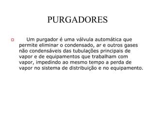 PURGADORES
Um purgador é uma válvula automática que
permite eliminar o condensado, ar e outros gases
não condensáveis das tubulações principais de
vapor e de equipamentos que trabalham com
vapor, impedindo ao mesmo tempo a perda de
vapor no sistema de distribuição e no equipamento.
 