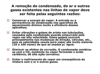 A remoção do condensado, do ar e outros
gases existentes nas linhas de vapor deve
ser feita pelas seguintes razões:
Conservar a energia do vapor. A entrada ou a
permanência do condensado nos aparelhos de
aquecimento diminui muito a eficiência desses
aparelhos;
Evitar vibrações e golpes de aríete nas tubulações,
causados pelo condensado quando empurrado pelo
vapor em alta velocidade. Esses golpes ocorrem
principalmente nas mudanças de direção, válvulas, etc.,
pois as velocidades usuais para vapor são muito maiores
(20 a 100 vezes) do que as usadas p/ água;
Diminuir os efeitos de corrosão. O condensado combina-
se com o CO2 existente no vapor formando o ácido
carbônico, de alta ação corrosiva;
Evitar o resfriamento do vapor em conseqüência da
mistura com o ar e outros gases.
 