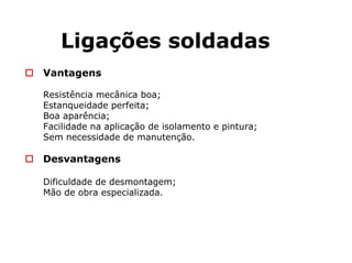 Ligações soldadas
Vantagens
Resistência mecânica boa;
Estanqueidade perfeita;
Boa aparência;
Facilidade na aplicação de isolamento e pintura;
Sem necessidade de manutenção.
Desvantagens
Dificuldade de desmontagem;
Mão de obra especializada.
 