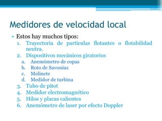 Medidores de velocidad local
• Estos hay muchos tipos:
1. Trayectoria de partículas flotantes o flotabilidad
neutra.
2. Dispositivos mecánicos giratorios
a. Anemómetro de copas
b. Roto de Savonius
c. Molinete
d. Medidor de turbina
3. Tubo de pitot
4. Medidor electromagnético
5. Hilos y placas calientes
6. Anemómetro de laser por efecto Doppler
 