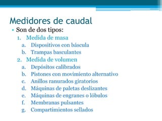 Medidores de caudal
• Son de dos tipos:
1. Medida de masa
a. Dispositivos con báscula
b. Trampas basculantes
2. Medida de volumen
a. Depósitos calibrados
b. Pistones con movimiento alternativo
c. Anillos ranurados giratorios
d. Máquinas de paletas deslizantes
e. Máquinas de engranes o lóbulos
f. Membranas pulsantes
g. Compartimientos sellados
 