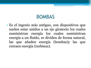 BOMBAS
• Es el ingenio más antiguo, son dispositivos que
suelen estar unidos a un eje giratorio los cuales
suministran energía los cuales suministran
energía a un fluido, se dividen de forma natural,
las que añaden energía (bombas)y las que
extraen energía (turbinas).
 