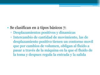 • Se clasifican en 2 tipos básicos 7:
▫ Desplazamientos positivos y dinamicas
▫ Intercambio de cantidad de movimiento, las de
desplazamiento positivo tienen un contorno movil
que por cambios de volumen, obligan al fluido a
pasar a través de la máquina en la que el fluido de
la toma y despues regula la entrada y la salida
 