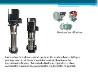 Motobombas eléctricas
Las bombas de turbina vertical, que también son bombas centrífugas,
por lo general se utilizan en los sistemas de protección contra
incendios de edificios, plantas industriales, aeropuertos, centros
comerciales o instalaciones comerciales e industriales en general.
 