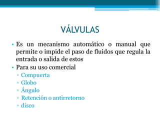 VÁLVULAS
• Es un mecanismo automático o manual que
permite o impide el paso de fluidos que regula la
entrada o salida de estos
• Para su uso comercial
▫ Compuerta
▫ Globo
▫ Ángulo
▫ Retención o antirretorno
▫ disco
 
