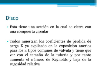 Disco
• Esta tiene una sección en la cual se cierra con
una compuerta circular
• Todos muestran los coeficientes de pérdida de
carga K ya explicado en la exposicion anerios
para los 4 tipos comunes de válvula y tiene que
ver con el tamaño de la tuberia y por tanto
aumenta el número de Reynolds y baja de la
rugosidad relativa
 