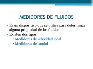 MEDIDORES DE FLUIDOS
• Es un dispositivo que se utiliza para determinar
alguna propiedad de los fluidos
• Existen dos tipos:
 Medidores de velocidad local
 Medidores de caudal
 