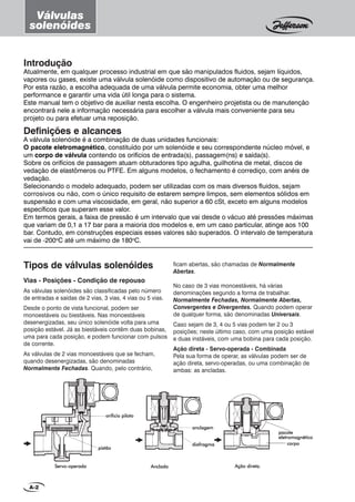 Tipos de válvulas solenóides
Vias - Posições - Condição de repouso
As válvulas solenóides são classificadas pelo número
de entradas e saídas de 2 vias, 3 vias, 4 vias ou 5 vias.
Desde o ponto de vista funcional, podem ser
monoestáveis ou biestáveis. Nas monoestáveis
desenergizadas, seu único solenóide volta para uma
posição estável. Já as biestáveis contêm duas bobinas,
uma para cada posição, e podem funcionar com pulsos
de corrente.
As válvulas de 2 vias monoestáveis que se fecham,
quando desenergizadas, são denominadas
Normalmente Fechadas. Quando, pelo contrário,
AncladaAncladaAncladaAncladaAncladaServoServoServoServoServo-----operadaoperadaoperadaoperadaoperada Ação direta.Ação direta.Ação direta.Ação direta.Ação direta.
pistãopistãopistãopistãopistão
orificio pilotoorificio pilotoorificio pilotoorificio pilotoorificio piloto
diafragmadiafragmadiafragmadiafragmadiafragma
anclagemanclagemanclagemanclagemanclagem
corpocorpocorpocorpocorpo
pacotepacotepacotepacotepacote
eletromagnéticoeletromagnéticoeletromagnéticoeletromagnéticoeletromagnético
Introdução
Atualmente, em qualquer processo industrial em que são manipulados fluidos, sejam líquidos,
vapores ou gases, existe uma válvula solenóide como dispositivo de automação ou de segurança.
Por esta razão, a escolha adequada de uma válvula permite economia, obter uma melhor
performance e garantir uma vida útil longa para o sistema.
Este manual tem o objetivo de auxiliar nesta escolha. O engenheiro projetista ou de manutenção
encontrará nele a informação necessária para escolher a válvula mais conveniente para seu
projeto ou para efetuar uma reposição.
Definições e alcances
A válvula solenóide é a combinação de duas unidades funcionais:
O pacote eletromagnético, constituído por um solenóide e seu correspondente núcleo móvel, e
um corpo de válvula contendo os orifícios de entrada(s), passagem(ns) e saída(s).
Sobre os orifícios de passagem atuam obturadores tipo agulha, guilhotina de metal, discos de
vedação de elastômeros ou PTFE. Em alguns modelos, o fechamento é corrediço, com anéis de
vedação.
Selecionando o modelo adequado, podem ser utilizadas com os mais diversos fluidos, sejam
corrosivos ou não, com o único requisito de estarem sempre limpos, sem elementos sólidos em
suspensão e com uma viscosidade, em geral, não superior a 60 cSt, exceto em alguns modelos
específicos que superam esse valor.
Em termos gerais, a faixa de pressão é um intervalo que vai desde o vácuo até pressões máximas
que variam de 0,1 a 17 bar para a maioria dos modelos e, em um caso particular, atinge aos 100
bar. Contudo, em construções especiais esses valores são superados. O intervalo de temperatura
vai de -200o
C até um máximo de 180o
C.
A-2
Válvulas
solenóides
ficam abertas, são chamadas de Normalmente
Abertas.
No caso de 3 vias monoestáveis, há várias
denominações segundo a forma de trabalhar.
Normalmente Fechadas, Normalmente Abertas,
Convergentes e Divergentes. Quando podem operar
de qualquer forma, são denominadas Universais.
Caso sejam de 3, 4 ou 5 vias podem ter 2 ou 3
posições; neste último caso, com uma posição estável
e duas instáveis, com uma bobina para cada posição.
Ação direta - Servo-operada - Combinada
Pela sua forma de operar, as válvulas podem ser de
ação direta, servo-operadas, ou uma combinação de
ambas: as ancladas.
 