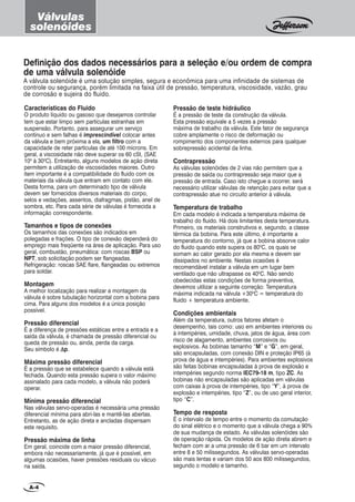Características do Fluido
O produto líquido ou gasoso que desejamos controlar
tem que estar limpo sem partículas estranhas em
suspensão. Portanto, para assegurar um serviço
contínuo e sem falhas é imprescindível colocar antes
da válvula e bem próxima a ela, um filtro com a
capacidade de reter partículas de até 100 mícrons. Em
geral, a viscosidade não deve superar os 60 cSt, (SAE
100
à 300
C). Entretanto, alguns modelos de ação direta
permitem a utilização de viscosidades maiores. Outro
item importante é a compatibilidade do fluido com os
materiais da válvula que entram em contato com ele.
Desta forma, para um determinado tipo de válvula
devem ser fornecidos diversos materiais do corpo,
selos e vedações, assentos, diafragmas, pistão, anel de
sombra, etc. Para cada série de válvulas é fornecida a
informação correspondente.
Tamanhos e tipos de conexões
Os tamanhos das conexões são indicados em
polegadas e frações. O tipo de conexão dependerá do
emprego mais freqüente na área de aplicação. Para uso
geral, combustão, pneumática: com roscas BSP ou
NPT, sob solicitação podem ser flangeadas.
Refrigeração: roscas SAE flare, flangeadas ou extremos
para soldar.
Montagem
A melhor localização para realizar a montagem da
válvula é sobre tubulação horizontal com a bobina para
cima. Para alguns dos modelos é a única posição
possível.
Pressão diferencial
É a diferença de pressões estáticas entre a entrada e a
saída da válvula, é chamada de pressão diferencial ou
queda de pressão ou, ainda, perda da carga.
Seu símbolo é ∆∆∆∆∆p.
Máxima pressão diferencial
É a pressão que se estabelece quando a válvula está
fechada. Quando esta pressão supera o valor máximo
assinalado para cada modelo, a válvula não poderá
operar.
Mínima pressão diferencial
Nas válvulas servo-operadas é necessária uma pressão
diferencial mínima para abri-las e mantê-las abertas.
Entretanto, as de ação direta e ancladas dispensam
este requisito.
Pressão máxima de linha
Em geral, coincide com a maior pressão diferencial,
embora não necessariamente, já que é possível, em
algumas ocasiões, haver pressões residuais ou vácuo
na saída.
A válvula solenóide é uma solução simples, segura e econômica para uma infinidade de sistemas de
controle ou segurança, porém limitada na faixa útil de pressão, temperatura, viscosidade, vazão, grau
de corrosão e sujeira do fluido.
Definição dos dados necessários para a seleção e/ou ordem de compra
de uma válvula solenóide
A-4
Válvulas
solenóides
Pressão de teste hidráulico
É a pressão de teste da construção da válvula.
Esta pressão equivale a 5 vezes a pressão
máxima de trabalho da válvula. Este fator de segurança
cobre amplamente o risco de deformação ou
rompimento dos componentes externos para qualquer
sobrepressão acidental da linha.
Contrapressão
As válvulas solenóides de 2 vias não permitem que a
pressão de saída ou contrapressão seja maior que a
pressão de entrada. Caso isto chegue a ocorrer, será
necessário utilizar válvulas de retenção para evitar que a
contrapressão atue no circuito anterior à válvula.
Temperatura de trabalho
Em cada modelo é indicada a temperatura máxima de
trabalho do fluido. Há dois limitantes desta temperatura.
Primeiro, os materiais construtivos e, segundo, a classe
térmica da bobina. Para este último, é importante a
temperatura do contorno, já que a bobina absorve calor
do fluido quando este supera os 800
C, os quais se
somam ao calor gerado por ela mesma e devem ser
dissipados no ambiente. Nestas ocasiões é
recomendável instalar a válvula em um lugar bem
ventilado que não ultrapasse os 400
C. Não sendo
obedecidas estas condições de forma preventiva,
devemos utilizar a seguinte correção: Temperatura
máxima indicada na válvula +300
C = temperatura do
fluido + temperatura ambiente.
Condições ambientais
Além da temperatura, outros fatores afetam o
desempenho, tais como: uso em ambientes interiores ou
à intempéries, umidade, chuva, jatos de água, área com
risco de alagamento, ambientes corrosivos ou
explosivos. As bobinas tamanho “M” e “G”, em geral,
são encapsuladas, com conexão DIN e proteção IP65 (à
prova de água e intempéries). Para ambientes explosivos
são feitas bobinas encapsuladas à prova de explosão e
intempéries segundo norma IEC79-18 m, tipo ZC. As
bobinas não encapsuladas são aplicadas em válvulas
com caixas à prova de intempéries, tipo “Y”, à prova de
explosão e intempéries, tipo “Z”, ou de uso geral interior,
tipo “C”.
Tempo de resposta
É o intervalo de tempo entre o momento da comutação
do sinal elétrico e o momento que a válvula chega a 90%
de sua mudança de estado. As válvulas solenóides são
de operação rápida. Os modelos de ação direta abrem e
fecham com ar a uma pressão de 6 bar em um intervalo
entre 8 e 50 milissegundos. As válvulas servo-operadas
são mais lentas e variam dos 50 aos 800 milissegundos,
segundo o modelo e tamanho.
 