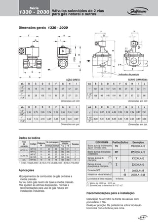 C-11
Recomendações para a instalação
Colocação de um filtro na frente da válvula, com
porosidade ≤ 50µ.
Qualquer posição. De preferência sobre tubulação
horizontal com a bobina para cima.
Aplicações
•Equipamentos de combustão de gás de baixa e
média pressão.
•Ar ou outro gás neutro de baixa e média pressão.
•Se ajustam às últimas disposições, normas e
recomendações para uso de gás natural em
instalações industriais.
Opcionais
Bobina a prova de intempérie,
água e corrosão salina.
Bobina à prova de explosão
e intempérie.
Carcaça à prova de
intempérie.
Carcaça à prova
de explosão e intempérie.
Conexões NPT.
Indicador de válvula fechada (*)
Prefixo
YC
ZC
Y
Z
ExemplosSufixo
YC2030LA12
ZC2030LA12
Y2030LA12
Z2030LA12
2030LA12T
2030LA12-I2
T
-I2
Dimensões gerais 1330 - 2030
Dimensões em mm
Dimensões em pol.
Pg9Pg9Pg9Pg9Pg9
CCCCC
BBBBBJJJJJ
FFFFF
GGGGG
HHHHH
IIIII
EEEEE
DDDDD
ø Aø Aø Aø Aø A
(*) Mínimo dp 0.005 bar - 0.075 psi.
(**) Somente para os tamanhos de 11/2” e 2”.
AÇÃO DIRETA
BøA D E
1/2”
3/4”
1”
1,1/4”
C
75
90
19
29
75
105
95
111
F G H I
85
85
27
27
57
57
22
22
BøA D E
1/2”
3/4”
1”
1,1/4”
C
2,95
3,54
0,75
1,14
2,95
4,13
3,74
4,37
F G H I
3,35
3,35
1,06
1,06
2,24
2,24
0,87
0,87
Dimensões em mm
SERVO DIAFRAGMA
BøA D E
1”
1 1/2”
2”
C
131
158
22
46
157
148
124
154
F G H I
85
85
27
27
57
57
22
22
J
74
98
Dimensões em pol.
BøA D EC
5,16
6,22
0,87
1,81
6,18
5,83
4,88
6,06
F G H I
3,35
3,35
1,06
1,06
2,24
2,24
0,87
0,87
J
2,91
3,86
1”
1 1/2”
2”
Válvulas solenóides de 2 vias
para gás natural e outros
Série
1330 - 2030
Luz indicadora de Bobina energizada Ver Bobinas.
1-(12,24,110,220,240)V 2-(12,24,110,120,220,240)V 3-(12,24,110,220)V
AC 50 Hz
AC 60 Hz
D/C
VA (volt-amper)
MF11C
MH11C
MF13C
MH13C
MH19C
11
11
13
13
19
40
40
45
45
19
22
22
27
27
19
1
1
2
2
3
0
C 0
F
155
180
155
180
180
311
356
311
356
356
Tipo
de
corrente
TensõesCódigo Potência
W Arranque Sustentação
Temperatura
máxima
Dados da bobina
(**)
(**)
Indicador de posiçãoIndicador de posiçãoIndicador de posiçãoIndicador de posiçãoIndicador de posição
 