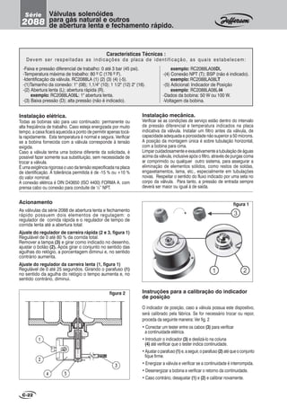 Instalação elétrica.
Todas as bobinas são para uso continuado: permanente ou
alta freqüência de trabalho. Caso esteja energizada por muito
tempo, a caixa ficará aquecida a ponto de permitir apenas tocá-
la rapidamente. Esta temperatura é normal e segura. Verificar
se a bobina fornecida com a válvula corresponde à tensão
exigida.
Caso a válvula tenha uma bobina diferente da solicitada, é
possível fazer somente sua substituição, sem necessidade de
trocar a válvula.
É uma exigência rigorosa o uso da tensão especificada na placa
de identificação. A tolerância permitida é de -15 % ou +10 %
do valor nominal.
A conexão elétrica é DIN D43650 (ISO 4400) FORMA A. com
prensa cabo ou conexão para conduite de ½” NPT.
Instalação mecânica.
Verificar se as condições de serviço estão dentro do intervalo
de pressão diferencial e temperatura indicados na placa
indicativa da válvula. Instalar um filtro antes da válvula, de
capacidade adequada e porosidade não superior a 50 mícrons.
A posição da montagem única é sobre tubulação horizontal,
com a bobina para cima.
Limpar cuidadosamente e exaustivamente a tubulação de águas
acima da válvula, inclusive após o filtro, através de purgas coma
ar comprimido ou qualquer outro sistema, para assegurar a
eliminação de elementos sólidos, como restos de soldas,
engaxetamentos, lama, etc., especialmente em tubulações
novas. Respeitar o sentido do fluxo indicado por uma seta no
corpo da válvula. Para tanto, a pressão de entrada sempre
deverá ser maior ou igual à de saída.
figura 2
figura 1
C-22
Válvulas solenóides
para gás natural e outros
de abertura lenta e fechamento rápido.
Série
2088
Características Técnicas :
Devem ser respeitadas as indicações da placa de identificação, as quais estabelecem:
Acionamento
As válvulas da série 2088 de abertura lenta e fechamento
rápido possuem dois elementos de regulagem: o
regulador de corrida rápida e o regulador de tempo de
corrida lenta até a abertura total:
Ajuste do regulador de carreira rápida (2 e 3, figura 1)
Regulável de 0 até 80 % da corrida total.
Remover a tampa (3) e girar como indicado no desenho,
ajustar o botão (2). Após girar o conjunto no sentido das
agulhas do relógio, a porcentagem diminui e, no sentido
contrário aumenta.
Ajuste do regulador da carreira lenta (1, figura 1)
Regulável de 0 até 25 segundos. Girando o parafuso (1)
no sentido da agulha do relógio o tempo aumenta e, no
sentido contrário, diminui.
Instruções para a calibração do indicador
de posição
O indicador de posição, caso a válvula possua este dispositivo,
será calibrado pela fábrica. Se for necessário trocar ou repor,
proceda da seguinte maneira: Ver fig. 2
• Conectar um tester entre os cabos (3) para verificar
a continuidade elétrica.
• Introduzir o indicador (3) e deslizá-lo na coluna
(4) até verificar que o tester indica continuidade.
•Ajustaroparafuso(1)e,aseguir,oparafuso(2) atéqueoconjunto
fique firme.
• Energizar a válvula e verificar se a continuidade é interrompida.
• Desenergizar a bobina e verificar o retorno da continuidade.
• Caso contrário, desajustar (1) e (2) e calibrar novamente.
-Faixa e pressão diferencial de trabalho: 0 até 3 bar (45 psi).
-Temperatura máxima de trabalho: 80 º C (176 º F).
-Identificação da válvula. RC2088LA (1) (2) (3) (4) (-5).
-(1)Tamanho da conexão: 1" (08); 1,1/4" (10); 1 1/2" (12) 2" (16).
-(2) Abertura lenta (L); abertura rápida (R).
exemplo: RC2088LA08L: 1" abertura lenta.
-(3) Baixa pressão (D); alta pressão (não é indicado).
exemplo: RC2088LA08DL
-(4) Conexão NPT (T); BSP (não é indicado).
exemplo: RC2088LA08LT
-(5) Adicional: Indicador de Posição
exemplo: RC2088LA08L-I4
-Dados da bobina: 50 W ou 100 W.
-Voltagem da bobina.
 