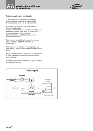 Recomendações para a instalação
O tempo de corte de uma válvula termoelétrica
depende de cada unidade e da sua instalação.
O tempo de corte típico é de 45 a 60 segundos.
A instalação do termopar é importante para um
fechamento adequado.
Quando colocado próxima a uma fonte de radiação, a
mesma pode ser tão alta a ponto de impedir que a
temperatura caia ou, ainda, prolongar
consideravelmente o tempo necessário para o
fechamento da válvula.
Para aumentar a vida útil do termopar, é necessário
fazer a instalação impedindo o excesso de
aquecimento.
Para tanto, deve ser colocado em uma posição que
gere apenas a energia necessária para manter a válvula
aberta.
Assim, caso falte chama, a temperatura cai rapidamente
e, como conseqüência, obtém-se uma resposta de
corte adequada.
A chama do piloto deve assegurar uma ignição positiva
do queimador principal.
C-24
Circuito típico
Fornecimento
elétrico
Termostato
Linha piloto
Termopar
Queimador piloto
Queimador
principal
Válvulas termoelétricas
de segurança.
Série
V171
 