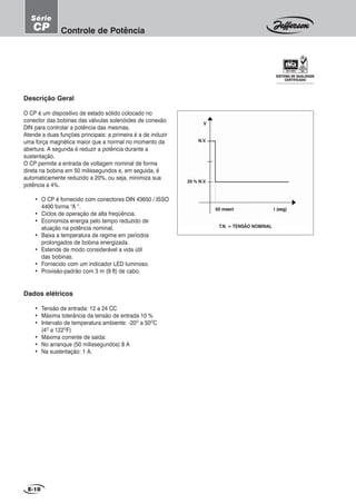 E-18
Controle de Potência
Série
CP
t (seg)50 msect
20 % N.V.
N.V.
V
T.N. = TENSÃO NOMINAL
Descrição Geral
O CP é um dispositivo de estado sólido colocado no
conector das bobinas das válvulas solenóides de conexão
DIN para controlar a potência das mesmas.
Atende a duas funções principais: a primeira é a de induzir
uma força magnética maior que a normal no momento da
abertura. A segunda é reduzir a potência durante a
sustentação.
O CP permite a entrada de voltagem nominal de forma
direta na bobina em 50 milissegundos e, em seguida, é
automaticamente reduzido a 20%, ou seja, minimiza sua
potência a 4%.
• O CP é fornecido com conectores DIN 43650 / ISSO
4400 forma “A “.
• Ciclos de operação de alta freqüência.
• Economiza energia pelo tempo reduzido de
atuação na potência nominal.
• Baixa a temperatura de regime em períodos
prolongados de bobina energizada.
• Estende de modo considerável a vida útil
das bobinas.
• Fornecido com um indicador LED luminoso.
• Provisão-padrão com 3 m (9 ft) de cabo.
Dados elétricos
• Tensão de entrada: 12 a 24 CC
• Máxima tolerância da tensão de entrada 10 %
• Intervalo de temperatura ambiente: -20O
a 50O
C
(4O
a 122O
F)
• Máxima corrente de saída:
• No arranque (50 milissegundos) 8 A
• Na sustentação: 1 A.
SISTEMA DE QUALIDADE
CERTIFICADO
 