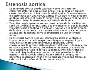  La estenosis aórtica puede aparecer como un trastorno
congénito detectado en la edad pediátrica, aunque en algunos
casos pasa desapercibida hasta la edad adulta. Ocasionalmente
el sujeto nace con una válvula aórtica bicúspide, el cual produce
un flujo turbulento al pasar la sangre por la válvula conllevando a
degeneración en la cuarta o quinta década de la vida.
 También puede aparecer como consecuencia de la calcificación
senil de la válvula, un trastorno degenerativo en el que la fibrosis
y la calcificación conllevan a una obstrucción en la sexta década
de la vida o más tarde. La estenosis aórtica reumática no ocurre
aislada, por lo general se ve acompañada de una estenosis
mitral.
 La estenosis aórtica produce sobrecarga sobre el ventrículo
izquierdo en vista de la mayor presión que se requerirá para
expulsar la sangre ante una válvula obstruida. Como
consecuencia la presión sistólica dentro del ventrículo izquierdo
es mayor que en la aorta, produciendo un mayor gradiente de
flujo sanguíneo hacia la aorta y la consecuente hipertrofia del
ventrículo izquierdo como mecanismo compensatorio. Si la
estenosis de la válvula aórtica no se corrige a tiempo, los
pacientes desarrollan insuficiencia cardíaca y la mitad fallece al
cabo de 1 a dos años sin la corrección valvular.
 