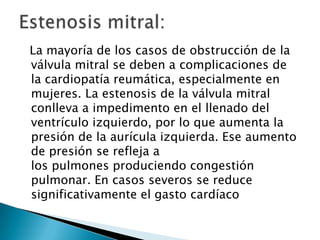 La mayoría de los casos de obstrucción de la
válvula mitral se deben a complicaciones de
la cardiopatía reumática, especialmente en
mujeres. La estenosis de la válvula mitral
conlleva a impedimento en el llenado del
ventrículo izquierdo, por lo que aumenta la
presión de la aurícula izquierda. Ese aumento
de presión se refleja a
los pulmones produciendo congestión
pulmonar. En casos severos se reduce
significativamente el gasto cardíaco
 