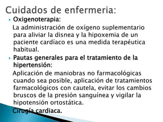  Oxigenoterapia:
La administración de oxígeno suplementario
para aliviar la disnea y la hipoxemia de un
paciente cardíaco es una medida terapéutica
habitual.
 Pautas generales para el tratamiento de la
hipertensión:
Aplicación de maniobras no farmacológicas
cuando sea posible, aplicación de tratamientos
farmacológicos con cautela, evitar los cambios
bruscos de la presión sanguínea y vigilar la
hipotensión ortostática.
Cirugía cardiaca.
 