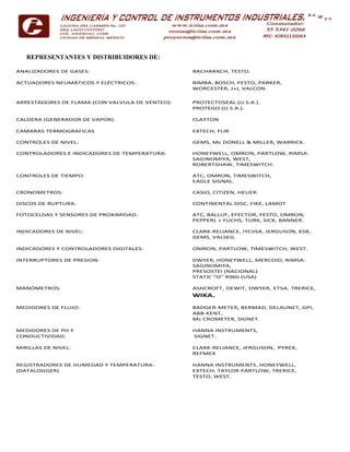 REPRESENTANTES Y DISTRIBUIDORES DE:
ANALIZADORES DE GASES: BACHARACH, TESTO.
ACTUADORES NEUMÁTICOS Y ELÉCTRICOS: BIMBA, BOSCH, FESTO, PARKER,
WORCESTER, J+J, VALCON.
ARRESTADORES DE FLAMA (CON VALVULA DE VENTEO):
CALDERA (GENERADOR DE VAPOR).
PROTECTOSEAL (U.S.A.).
PROTEGO (U.S.A.).
CLAYTON
CAMARAS TERMOGRAFICAS EXTECH, FLIR
CONTROLES DE NIVEL: GEMS, Mc DONELL & MILLER, WARRICK.
CONTROLADORES E INDICADORES DE TEMPERATURA: HONEYWELL, OMRON, PARTLOW, RIMSA-
SAGINOMIYA, WEST,
ROBERTSHAW, TIMESWITCH.
CONTROLES DE TIEMPO: ATC, OMRON, TIMESWITCH,
EAGLE SIGNAL.
CRONOMETROS:
DISCOS DE RUPTURA:
CASIO, CITIZEN, HEUER.
CONTINENTAL DISC, FIKE, LAMOT
FOTOCELDAS Y SENSORES DE PROXIMIDAD: ATC, BALLUF, EFECTOR, FESTO, OMRON,
PEPPERL + FUCHS, TURK, SICK, BANNER.
INDICADORES DE NIVEL: CLARK-RELIANCE, IYCIISA, JERGUSON, KSR,
GEMS, VALSEG.
INDICADORES Y CONTROLADORES DIGITALES: OMRON, PARTLOW, TIMESWITCH, WEST.
INTERRUPTORES DE PRESION: DWYER, HONEYWELL, MERCOID, RIMSA-
SAGINOMIYA,
PRESOSTEI (NACIONAL)
STATIC “O” RING (USA)
MANÓMETROS: ASHCROFT, DEWIT, DWYER, ETSA, TRERICE,
WIKA.
MEDIDORES DE FLUJO: BADGER-METER, BERMAD, DELAUNET, GPI,
ABB-KENT,
Mc CROMETER, SIGNET.
MEDIDORES DE PH Y
CONDUCTIVIDAD:
HANNA INSTRUMENTS,
SIGNET.
MIRILLAS DE NIVEL: CLARK-RELIANCE, JERGUSON, PYREX,
REFMEX
REGISTRADORES DE HUMEDAD Y TEMPERATURA:
(DATALOGGER)
HANNA INSTRUMENTS, HONEYWELL,
EXTECH, TAYLOR PARTLOW, TRERICE,
TESTO, WEST.
 