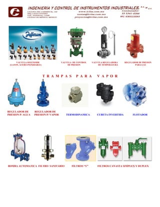 VALVULA SOLENOIDE VALVULA DE CONTROL VALVULA REGULADORA REGULADOR DE PRESION
(LATON, ACERO INOXIDABLE) DE PRESION DE TEMPERATURA PARA GAS
T R A M P A S P A R A V A P O R
REGULADOR DE REGULADOR DE
PRESION P/ AGUA PRESION P/ VAPOR TERMODINAMICA CUBETA INVERTIDA FLOTADOR
BOMBA AUTOMATICA FILTRO SANITARIO FILTROS “Y” FILTROS CANASTA SIMPLEX Y DUPLEX
 