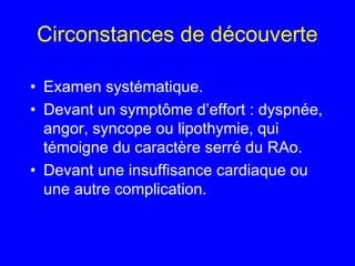 Circonstances de découverte
• Examen systématique.
• Devant un symptôme d’effort : dyspnée,
angor, syncope ou lipothymie, qui
témoigne du caractère serré du RAo.
• Devant une insuffisance cardiaque ou
une autre complication.

 