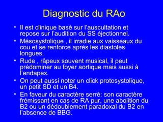 Diagnostic du RAo
• Il est clinique basé sur l’auscultation et
repose sur l’audition du SS éjectionnel.
• Mésosystolique , il irradie aux vaisseaux du
cou et se renforce après les diastoles
longues.
• Rude , râpeux souvent musical, il peut
prédominer au foyer aortique mais aussi à
l’endapex.
• On peut aussi noter un click protosystolique,
un petit SD et un B4.
• En faveur du caractère serré: son caractère
frémissant en cas de RA pur, une abolition du
B2 ou un dédoublement paradoxal du B2 en
l’absence de BBG.

 