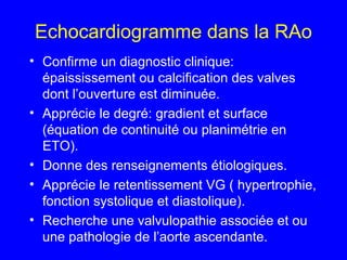 Echocardiogramme dans la RAo
• Confirme un diagnostic clinique:
épaississement ou calcification des valves
dont l’ouverture est diminuée.
• Apprécie le degré: gradient et surface
(équation de continuité ou planimétrie en
ETO).
• Donne des renseignements étiologiques.
• Apprécie le retentissement VG ( hypertrophie,
fonction systolique et diastolique).
• Recherche une valvulopathie associée et ou
une pathologie de l’aorte ascendante.

 