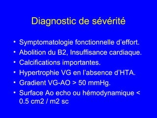 Diagnostic de sévérité
•
•
•
•
•
•

Symptomatologie fonctionnelle d’effort.
Abolition du B2, Insuffisance cardiaque.
Calcifications importantes.
Hypertrophie VG en l’absence d’HTA.
Gradient VG-AO > 50 mmHg.
Surface Ao echo ou hémodynamique <
0.5 cm2 / m2 sc

 