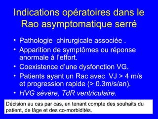 Indications opératoires dans le
Rao asymptomatique serré
• Pathologie chirurgicale associée .
• Apparition de symptômes ou réponse
anormale à l’effort.
• Coexistence d’une dysfonction VG.
• Patients ayant un Rac avec VJ > 4 m/s
et progression rapide (> 0.3m/s/an).
• HVG sévère, TdR ventriculaire.
Décision au cas par cas, en tenant compte des souhaits du
patient, de lâge et des co-morbidités.

 