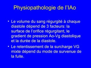 Physiopathologie de l’IAo
• Le volume du sang régurgité à chaque
diastole dépend de 3 facteurs: la
surface de l’orifice régurgitant, le
gradient de pression Ao-Vg diastolique
et la durée de la diastole.
• Le retentissement de la surcharge VG
mixte dépend du mode de survenue de
la fuite.

 