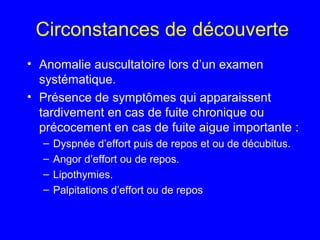 Circonstances de découverte
• Anomalie auscultatoire lors d’un examen
systématique.
• Présence de symptômes qui apparaissent
tardivement en cas de fuite chronique ou
précocement en cas de fuite aigue importante :
–
–
–
–

Dyspnée d’effort puis de repos et ou de décubitus.
Angor d’effort ou de repos.
Lipothymies.
Palpitations d’effort ou de repos

 