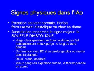 Signes physiques dans l’IAo
• Palpation souvent normale. Parfois
frémissement diastolique ou choc en dôme.
• Auscultation recherche le signe majeur: le
SOUFFLE DIASTOLIQUE.
– Siège classiquement au foyer aortique, en fait
habituellement mieux perçu le long du bord
gauche.
– Commence avec B2 et se prolonge plus ou moins
dans la diastole.
– Doux, humé, aspiratif.
– Mieux perçu en expiration forcée, le thorax penché
en avant

 