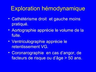 Exploration hémodynamique
• Cathétérisme droit et gauche moins
pratiqué.
• Aortographie apprécie le volume de la
fuite.
• Ventriculographie apprécie le
retentissement VG.
• Coronarographie en cas d’angor, de
facteurs de risque ou d’âge > 50 ans.

 