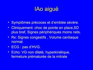 IAo aiguë
• Symptômes précoces et d’emblée sévère.
• Cliniquement: choc de pointe en place,SD
plus bref, Signes périphériques moins nets.
• Rx: Signes congestifs , Volume cardiaque
normal.
• ECG : pas d’HVG.
• Echo: VG non dilaté, hyperkinétique,
fermeture prématurée de la mitrale

 