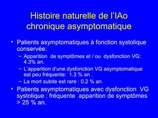 Histoire naturelle de l’IAo
chronique asymptomatique
• Patients asymptomatiques à fonction systolique
conservée:
– Apparition de symptômes et / ou dysfonction VG:
4.3% an.
– L’apparition d’une dysfonction VG asymptomatique
est peu fréquente: 1.3 % an .
– La mort subite est rare : 0.2 % an.

• Patients asymptomatiques avec dysfonction VG
systolique : fréquente apparition de symptômes
> 25 % an.

 