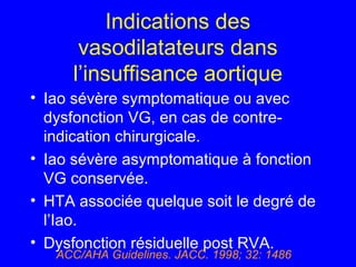 Indications des
vasodilatateurs dans
l’insuffisance aortique
• Iao sévère symptomatique ou avec
dysfonction VG, en cas de contreindication chirurgicale.
• Iao sévère asymptomatique à fonction
VG conservée.
• HTA associée quelque soit le degré de
l’Iao.
• Dysfonction résiduelle post RVA.
ACC/AHA Guidelines. JACC. 1998; 32: 1486

 