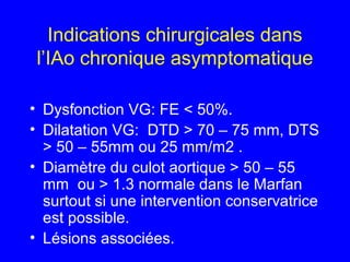 Indications chirurgicales dans
l’IAo chronique asymptomatique
• Dysfonction VG: FE < 50%.
• Dilatation VG: DTD > 70 – 75 mm, DTS
> 50 – 55mm ou 25 mm/m2 .
• Diamètre du culot aortique > 50 – 55
mm ou > 1.3 normale dans le Marfan
surtout si une intervention conservatrice
est possible.
• Lésions associées.

 