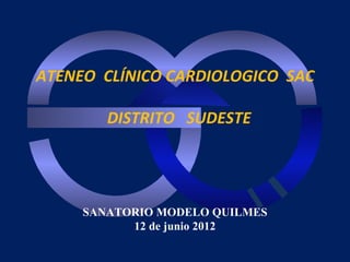 ATENEO CLÍNICO CARDIOLOGICO SAC

        DISTRITO SUDESTE




     SANATORIO MODELO QUILMES
           12 de junio 2012
 