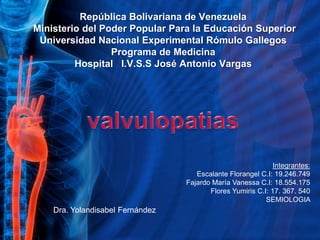 República Bolivariana de Venezuela  Ministerio del Poder Popular Para la Educación Superior Universidad Nacional Experimental Rómulo Gallegos Programa de Medicina Hospital   I.V.S.S José Antonio Vargas valvulopatias Integrantes: Escalante Florangel C.I: 19.246.749 Fajardo María Vanessa C.I: 18.554.175Flores Yumiris C.I: 17. 367. 540  SEMIOLOGIA Dra. Yolandisabel Fernández  