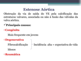 Estenose Aórtica
Obstrução da via de saída do VE pela calcificação das
estruturas valvares, associada ou não à fusão das válvulas da
valva aórtica.
Principais causas:
oCongênita
Mais frequente em jovens
oDegenerativa
Fibrocalcificação Incidência alta = expectativa de vida
Idosos
oReumática
 