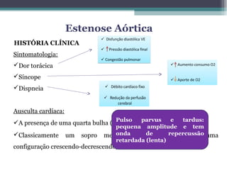 HISTÓRIA CLÍNICA
Sintomatologia:
Dor torácica
Síncope
Dispneia
Ausculta cardíaca:
A presença de uma quarta bulha (B4) em ápice é quase universal
Classicamente um sopro mesosistólico de ejeção, com uma
configuração crescendo-decrescendo, em "diamante"
Estenose Aórtica
Pulso parvus e tardus:
pequena amplitude e tem
onda de repercussão
retardada (lenta)
 