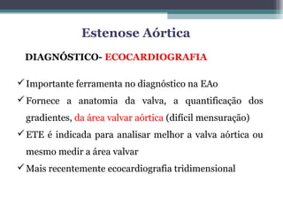 DIAGNÓSTICO- ECOCARDIOGRAFIA
Importante ferramenta no diagnóstico na EAo
Fornece a anatomia da valva, a quantificação dos
gradientes, da área valvar aórtica (difícil mensuração)
ETE é indicada para analisar melhor a valva aórtica ou
mesmo medir a área valvar
Mais recentemente ecocardiografia tridimensional
Estenose Aórtica
 