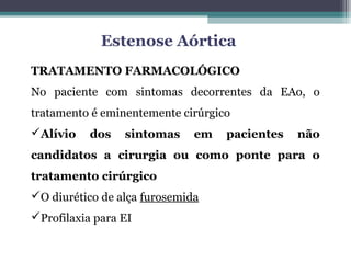 TRATAMENTO FARMACOLÓGICO
No paciente com sintomas decorrentes da EAo, o
tratamento é eminentemente cirúrgico
Alívio dos sintomas em pacientes não
candidatos a cirurgia ou como ponte para o
tratamento cirúrgico
O diurético de alça furosemida
Profilaxia para EI
Estenose Aórtica
 