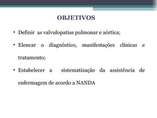 OBJETIVOS
• Definir as valvulopatias pulmonar e aórtica;
• Elencar o diagnóstico, manifestações clínicas e
tratamento;
• Estabelecer a sistematização da assistência de
enfermagem de acordo a NANDA
 
