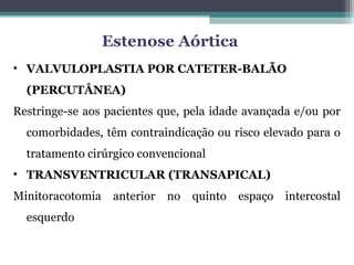 • VALVULOPLASTIA POR CATETER-BALÃO
(PERCUTÂNEA)
Restringe-se aos pacientes que, pela idade avançada e/ou por
comorbidades, têm contraindicação ou risco elevado para o
tratamento cirúrgico convencional
• TRANSVENTRICULAR (TRANSAPICAL)
Minitoracotomia anterior no quinto espaço intercostal
esquerdo
Estenose Aórtica
 