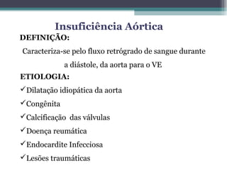 DEFINIÇÃO:
Caracteriza-se pelo fluxo retrógrado de sangue durante
a diástole, da aorta para o VE
ETIOLOGIA:
Dilatação idiopática da aorta
Congênita
Calcificação das válvulas
Doença reumática
Endocardite Infecciosa
Lesões traumáticas
Insuficiência Aórtica
 