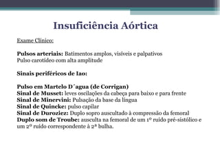 Insuficiência Aórtica
Exame Clínico:
Pulsos arteriais: Batimentos amplos, visíveis e palpativos
Pulso carotídeo com alta amplitude
Sinais periféricos de Iao:
Pulso em Martelo D´agua (de Corrigan)
Sinal de Musset: leves oscilações da cabeça para baixo e para frente
Sinal de Minervini: Pulsação da base da língua
Sinal de Quincke: pulso capilar
Sinal de Duroziez: Duplo sopro auscultado à compressão da femoral
Duplo som de Troube: ausculta na femoral de um 1º ruído pré-sistólico e
um 2º ruído correspondente à 2ª bulha.
 