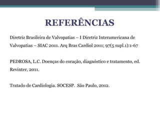 REFERÊNCIAS
Diretriz Brasileira de Valvopatias – I Diretriz Interamericana de
Valvopatias – SIAC 2011. Arq Bras Cardiol 2011; 97(5 supl.1):1-67
PEDROSA, L.C. Doenças do coração, diagnóstico e tratamento, ed.
Revinter, 2011.
Tratado de Cardiologia. SOCESP. São Paulo, 2012.
 
