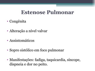 Estenose Pulmonar
• Congênita
• Alteração a nível valvar
• Assintomáticos
• Sopro sistólico em foco pulmonar
• Manifestações: fadiga, taquicardia, síncope,
dispneia e dor no peito.
 