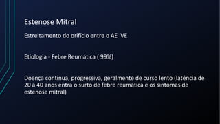 Estenose Mitral
Estreitamento do orifício entre o AE VE
Etiologia - Febre Reumática ( 99%)
Doença contínua, progressiva, geralmente de curso lento (latência de
20 a 40 anos entra o surto de febre reumática e os sintomas de
estenose mitral)
 
